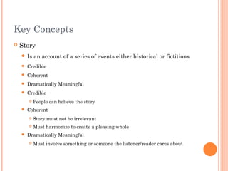 Key Concepts
 Story
 Is an account of a series of events either historical or fictitious
 Credible
 Coherent
 Dramatically Meaningful
 Credible
 People can believe the story
 Coherent
 Story must not be irrelevant
 Must harmonize to create a pleasing whole
 Dramatically Meaningful
 Must involve something or someone the listener/reader cares about
 