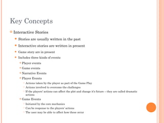Key Concepts
 Interactive Stories
 Stories are usually written in the past
 Interactive stories are written in present
 Game story are in present
 Includes three kinds of events
 Player events
 Game events
 Narrative Events
 Player Events
 Actions taken by the player as part of the Game Play
 Actions involved to overcome the challenges
 If the players’ actions can affect the plot and change it’s future – they are called dramatic
actions
 Game Events
 Initiated by the core mechanics
 Can be response to the players’ actions
 The user may be able to affect how these occur
 
