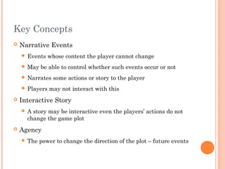 Key Concepts
 Narrative Events
 Events whose content the player cannot change
 May be able to control whether such events occur or not
 Narrates some actions or story to the player
 Players may not interact with this
 Interactive Story
 A story may be interactive even the players’ actions do not
change the game plot
 Agency
 The power to change the direction of the plot – future events
 