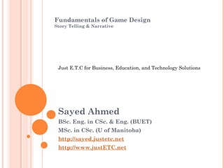 Fundamentals of Game Design
Story Telling & Narrative
Sayed Ahmed
BSc. Eng. in CSc. & Eng. (BUET)
MSc. in CSc. (U of Manitoba)
http://sayed.justetc.net
http://www.justETC.net
Just E.T.C for Business, Education, and Technology Solutions
 