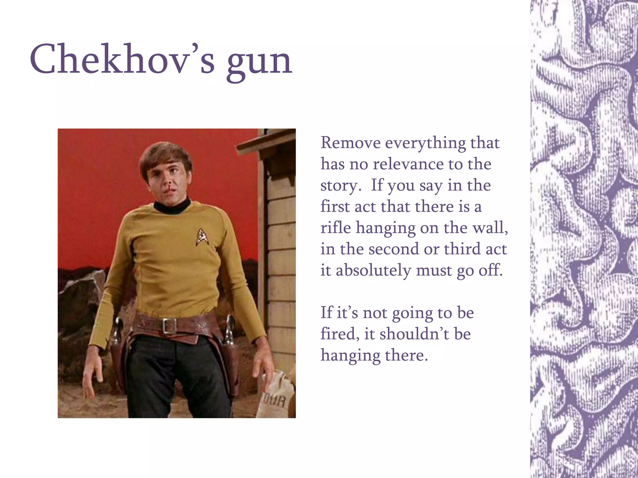 Chekhov’s gun
Remove everything that
has no relevance to the
story. If you say in the
first act that there is a
rifle hanging on the wall,
in the second or third act
it absolutely must go off.
If it’s not going to be
fired, it shouldn’t be
hanging there.
 
