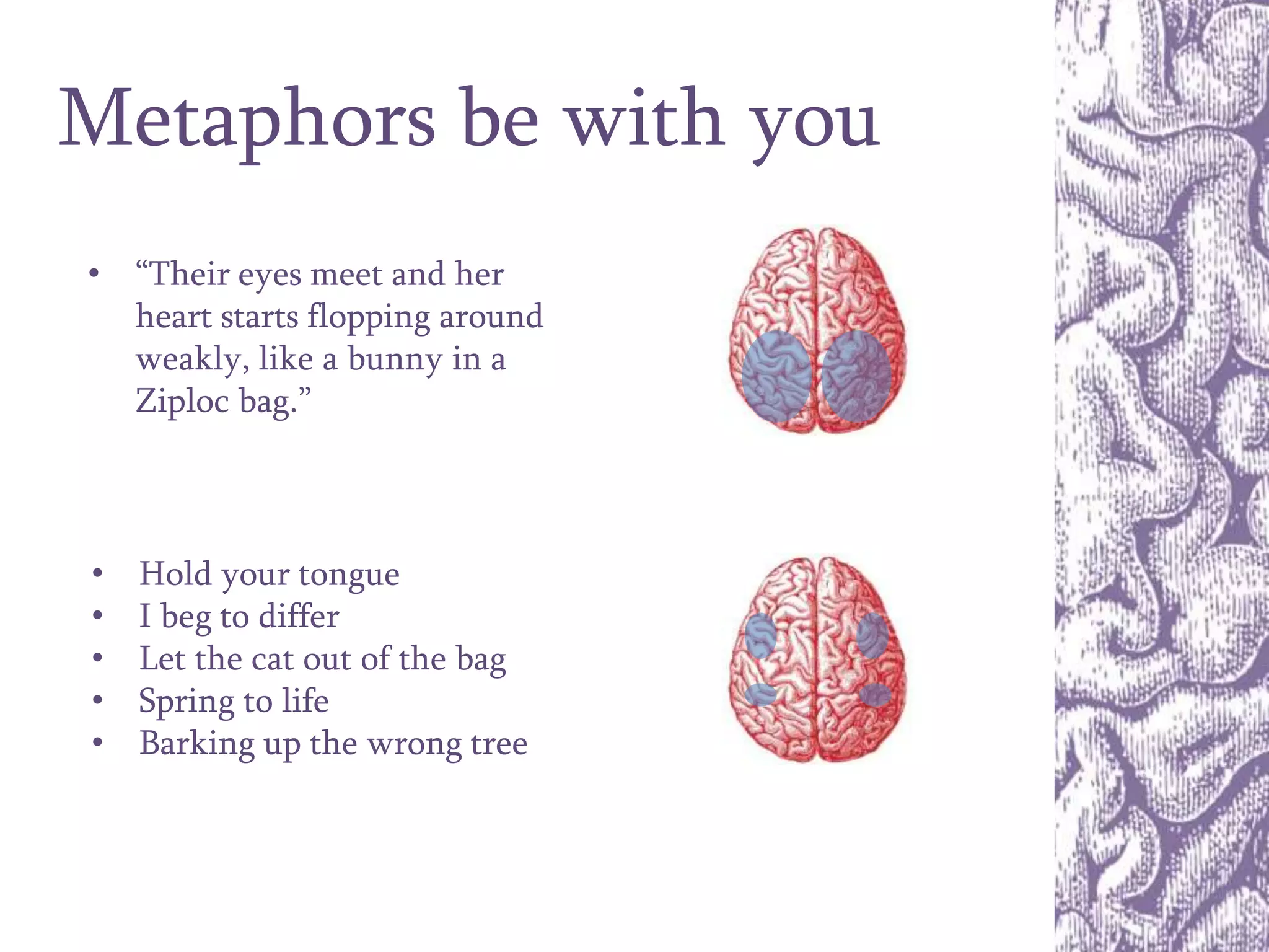 Metaphors be with you
• Hold your tongue
• I beg to differ
• Let the cat out of the bag
• Spring to life
• Barking up the wrong tree
• “Their eyes meet and her
heart starts flopping around
weakly, like a bunny in a
Ziploc bag.”
 
