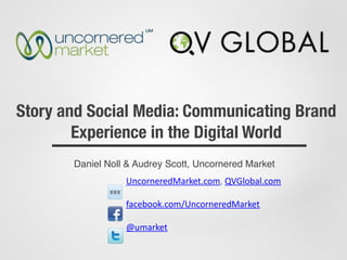 Story and Social Media: Communicating Brand
Experience in the Digital World
Daniel Noll & Audrey Scott, Uncornered Market
UncorneredMarket.com,	
  QVGlobal.com	
  
facebook.com/UncorneredMarket	
  
@umarket
 