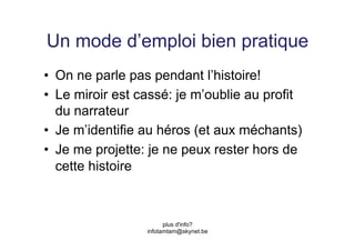 Un mode d’emploi bien pratique
•  On ne parle pas pendant l’histoire!
•  Le miroir est cassé: je m’oublie au profit
   du narrateur
•  Je m’identifie au héros (et aux méchants)
•  Je me projette: je ne peux rester hors de
   cette histoire



                        plus d'info?
                  infotamtam@skynet.be
 