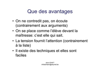 Que des avantages
•  On ne contredit pas, on écoute
   (contrairement aux arguments)
•  On se place comme l’élève devant la
   maîtresse: c’est elle qui sait.
•  La tension fournit l’attention (contrairement
   à la liste)
•  Il existe des techniques et elles sont
   faciles
                        plus d'info?
                  infotamtam@skynet.be
 