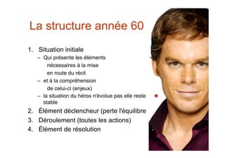 La structure année 60
1.  Situation initiale
   –  Qui présente les éléments
        nécessaires à la mise
        en route du récit
   –  et à la compréhension
        de celui-ci (enjeux)
   –  la situation du héros n'évolue pas elle reste
      stable
2.  Élément déclencheur (perte l'équilibre
3.  Déroulement (toutes les actions)
4.  Élément de résolution
 