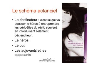 Le schéma actanciel
•  Le destinateur : c'est lui qui va
  pousser le héros à entreprendre
  les péripéties du récit, souvent
  en introduisant l'élément
  déclencheur.
•  Le héros
•  Le but
•  Les adjuvants et les
   opposants
                          plus d'info?
                    infotamtam@skynet.be
 