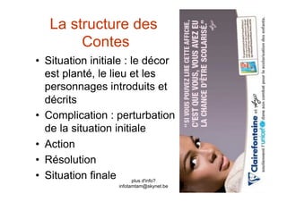 La structure des
        Contes
•  Situation initiale : le décor
   est planté, le lieu et les
   personnages introduits et
   décrits
•  Complication : perturbation
   de la situation initiale
•  Action
•  Résolution
•  Situation finale plus d'info?
                   infotamtam@skynet.be
 