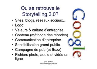 Ou se retrouve le
        Storytelling 2.0?
•    Sites, blogs, réseaux sociaux…
•    Logo
•    Valeurs & culture d’entreprise
•    Contenu (méthode des mondes)
•    Communication d’entreprise
•    Sensibilisation grand public
•    Campagne de pub (et Buzz)
•    Fichiers photo, audio et vidéo en
     ligne
                          plus d'info?
                    infotamtam@skynet.be
 