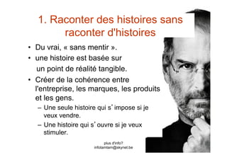1. Raconter des histoires sans
        raconter d'histoires
•  Du vrai, « sans mentir ».
•  une histoire est basée sur
    un point de réalité tangible.
•  Créer de la cohérence entre
   l'entreprise, les marques, les produits
   et les gens.
   –  Une seule histoire qui s impose si je
      veux vendre.
   –  Une histoire qui s ouvre si je veux
      stimuler.
                             plus d'info?
                       infotamtam@skynet.be
 