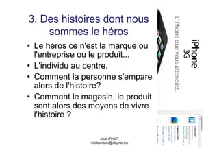 3. Des histoires dont nous
    sommes le héros
•  Le héros ce n'est la marque ou
   l'entreprise ou le produit...
•  L'individu au centre.
•  Comment la personne s'empare
   alors de l'histoire?
•  Comment le magasin, le produit
   sont alors des moyens de vivre
   l'histoire ?

                      plus d'info?
                infotamtam@skynet.be
 