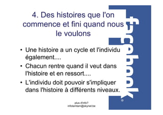 4. Des histoires que l'on
 commence et fini quand nous
          le voulons

•  Une histoire a un cycle et l'individu
   également....
•  Chacun rentre quand il veut dans
   l'histoire et en ressort....
•  L'individu doit pouvoir s'impliquer
   dans l'histoire à différents niveaux.
                        plus d'info?
                  infotamtam@skynet.be
 