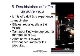 5- Des histoires qui offre
      un autre vécu
•  L histoire doit être expérience
… imaginaire
•  Elle est réussie, elle a été
   vécue
•  Tant pour l'individu que pour la
   marque, le site....
•  Alors on veut revivre
   l'expérience, racheter les
   produits....
                        plus d'info?
                  infotamtam@skynet.be
 