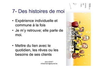 7- Des histoires de moi
•  Expérience individuelle et
   commune à la fois
•  Je m’y retrouve; elle parle de
   moi.

•  Mettre du lien avec le
   quotidien, les rêves ou les
   besoins de ses clients
                        plus d'info?
                  infotamtam@skynet.be
 
