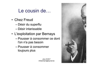 Le cousin de…
•  Chez Freud
  –  Désir du superflu
  –  Désir intarissable
•  L'exploitation par Bernays
  –  Pousser à consommer ce dont
     l'on n'a pas besoin
  –  Pousser à consommer
     toujours plus

                          plus d'info?
                    infotamtam@skynet.be
 