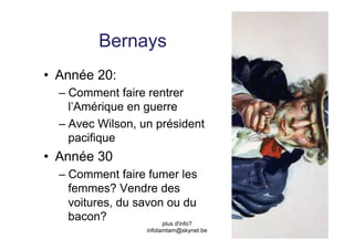 Bernays
•  Année 20:
  –  Comment faire rentrer
     l’Amérique en guerre
  –  Avec Wilson, un président
     pacifique
•  Année 30
  –  Comment faire fumer les
     femmes? Vendre des
     voitures, du savon ou du
     bacon?            plus d'info?
                      infotamtam@skynet.be
 
