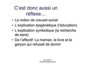 C’est donc aussi un
      réflexe…
•  La notion de creuset social
•  L’explication épigénétique (l’éducation)
•  L’explication symbolique (la recherche
   de sens)
•  De l’affectif: La maman, le livre et le
   garçon qui refusait de dormir



                        plus d'info?
                  infotamtam@skynet.be
 