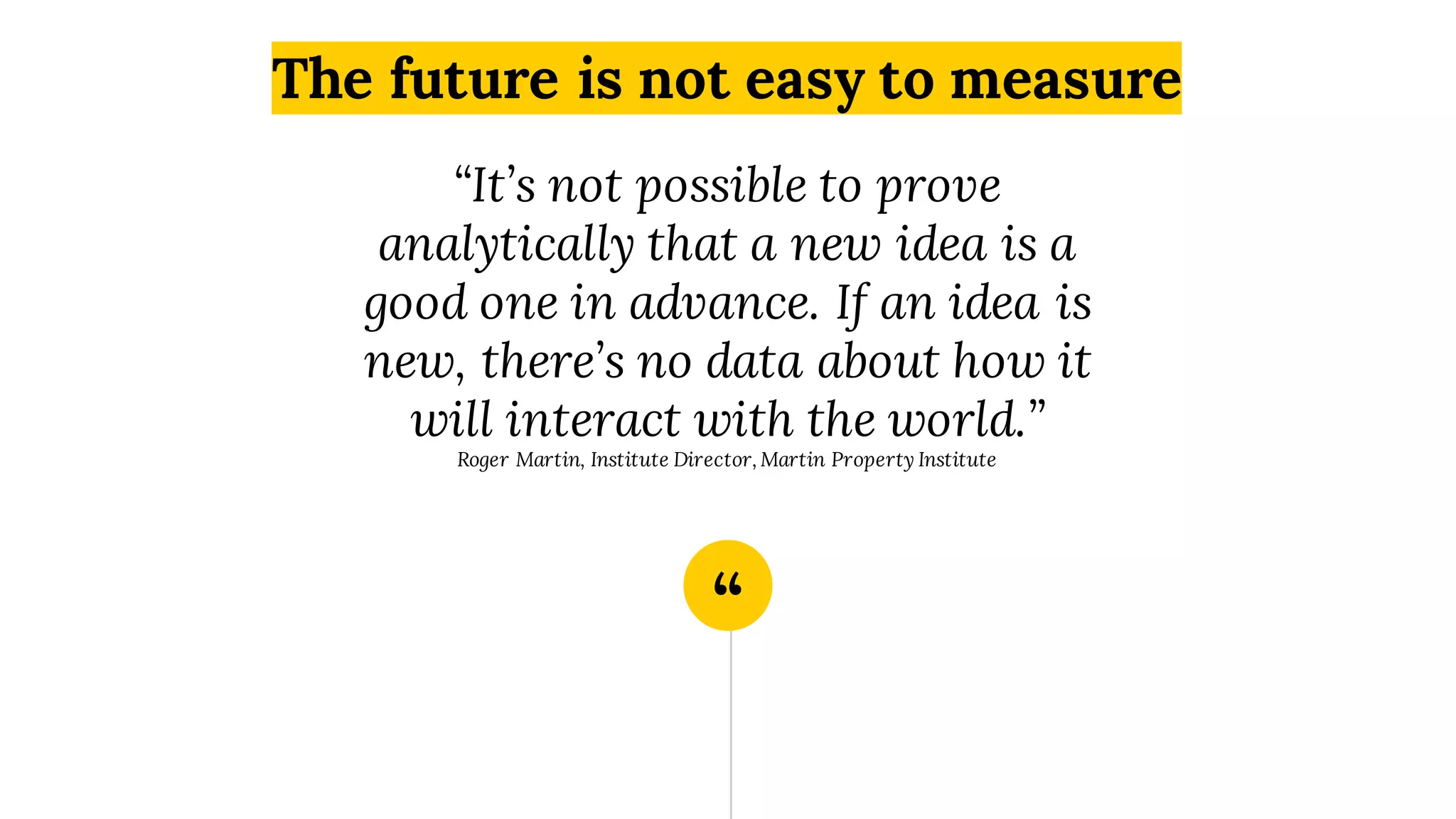 “
“It’s not possible to prove
analytically that a new idea is a
good one in advance. If an idea is
new, there’s no data about how it
will interact with the world.”
Roger Martin, Institute Director, Martin Property Institute
The future is not easy to measure
 