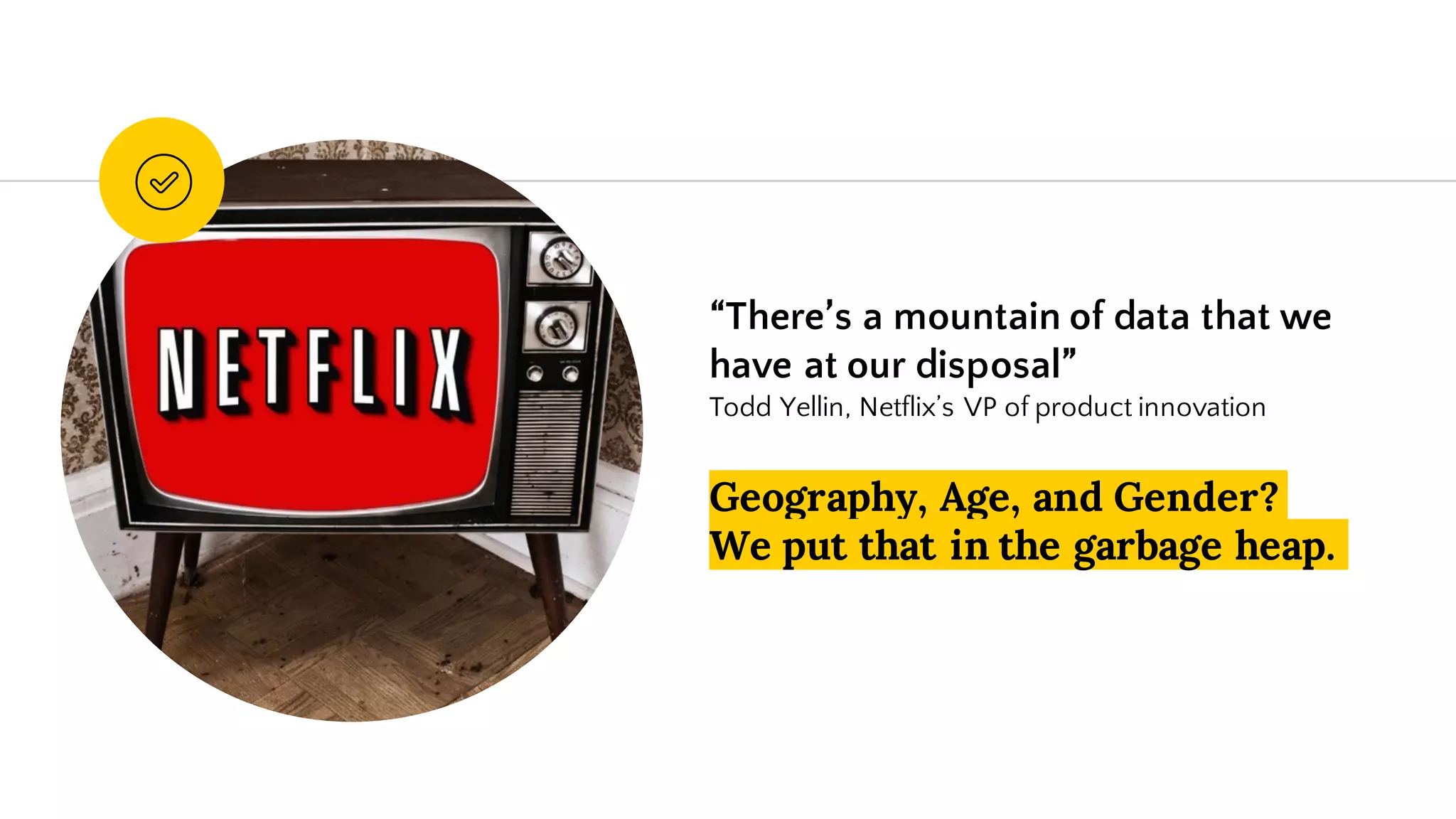 “There’s a mountain of data that we
have at our disposal”
Todd Yellin, Netflix’s VP of product innovation
Geography, Age, and Gender?
We put that in the garbage heap.
 