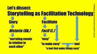 Let’s dissect:
Storytelling as Facilitation Technology
Facilitate
Facil (L.)
“easy”
Story
Historia (Gk.)
“narrating events
in relation to
each other”
tool“to make easy”
“a tool that make things easy”
byProf.JoachimEmilioAntoniaforIAFPhilippines
 