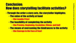 Conclusion:
How does storytelling facilitate activities?
• Through the order a story sets, the storyteller highlights:
• The value of the activity at hand
• (the Lovable Prize)
• The feasibility of completing the activity
• (the Premise, Beginning, Escalation, Climax, and End)
• The means of overcoming the hindrances to the activity
• (the Courage in the Face of Fear)
byProf.JoachimEmilioAntoniaforIAFPhilippines
 