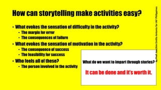 How can storytelling make activities easy?
• What evokes the sensation of difficulty in the activity?
• The margin for error
• The consequences of failure
• What evokes the sensation of motivation in the activity?
• The consequence of success
• The feasibility for success
• Who feels all of these?
• The person involved in the activity
What do we want to impart through stories?
It can be done and it’s worth it.
byProf.JoachimEmilioAntoniaforIAFPhilippines
 