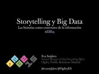 Storytelling y Big Data
Las historias como conectores de la información
Eva Snijders
General Manager & Chief Storytelling Oﬃcer
Ogilvy Public Relations Madrid
@evasnijders @OgilvyES
#EBE15
 