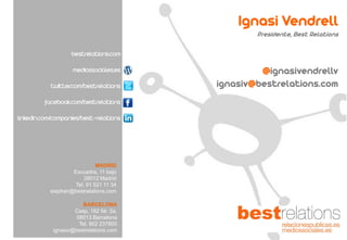 bestrelations.com
mediossociales.es
twitter.com/bestrelations
facebook.com/bestrelations
linkedin.com/companies/best-relations
BARCELONA
Casp, 162 5è. 2a.
08013 Barcelona
Tel. 902 237800
ignasiv@bestrelations.com
MADRID
Escuadra, 11 bajo
28012 Madrid
Tel. 91 521 11 34
stephan@bestrelations.com
Ignasi Vendrell
Presidente, Best Relations
@ignasivendrellv
ignasiv@bestrelations.com
 