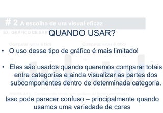 # 2 A escolha de um visual eficaz
EX: GRÁFICO DE BARRAS EMPILHADAS
QUANDO USAR?
• O uso desse tipo de gráfico é mais limitado!
• Eles são usados quando queremos comparar totais
entre categorias e ainda visualizar as partes dos
subcomponentes dentro de determinada categoria.
Isso pode parecer confuso – principalmente quando
usamos uma variedade de cores
 