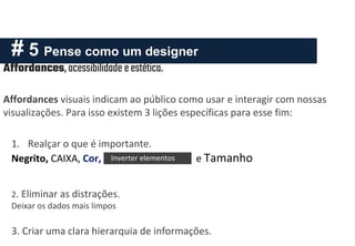 # 5 Pense como um designer
Affordances,acessibilidade eestética.
Affordances visuais indicam ao público como usar e interagir com nossas
visualizações. Para isso existem 3 lições específicas para esse fim:
1. Realçar o que é importante.
Negrito, CAIXA, Cor, Inverter elementos e Tamanho
2. Eliminar as distrações.
Deixar os dados mais limpos
3. Criar uma clara hierarquia de informações.
Inverter elementos
 
