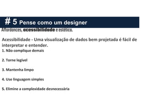 # 5 Pense como um designer
Affordances, acessibilidadeeestética.
Acessibilidade - Uma visualização de dados bem projetada é fácil de
interpretar e entender.
1. Não complique demais
2. Torne legível
3. Mantenha limpo
4. Use linguagem simples
5. Elimine a complexidade desnecessária
 