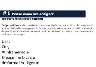 # 5 Pense como um designer
Design estéticos – são percebidos como mais fáceis de usar e são mais prontamente
aceitos e utilizados com o passar do tempo, promovem o pensamento criativo e a solução
de problemas e estimulam relações positivas, tornando as pessoas mais tolerantes a
problemas nos designs.
Use:
Cor,
Alinhamento e
Espaço em branco
de forma inteligente.
Affordances,acessibilidade e estética.
 