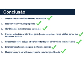 Conclusão
1. Tivemos um sólido entendimento do contexto
1. Escolhemos um visual apropriado
1. Identificamos e eliminamos a saturação
1. Usamos atributos pré-atentivos para chamar atenção de nosso público para o que
queremos focalizar
1. Colocamos nossos design, adicionando texto para tornar nosso visual acessível
1. Empregamos alinhamento para melhorar a estética
1. Elaboramos uma narrativa convincente e contamos a história.
 