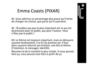 Emma	Coasts	(PIXAR)	
#1:	Vous	admirez	un	personnage	plus	parce	qu’il	tente	
de	changer	les	choses,	que	parce	qu’il	y	parvient.	
	
#2	:	N’oubliez	pas	que	le	plus	important	est	ce	qui	est	
divertissant	pour	le	public,	pas	pour	l’auteur.	Vous	
n’êtes	pas	le	public	!	
	
#3:	Le	thème	est	toujours	important,	mais	on	découvre	
souvent	tardivement,	à	la	fin	du	premier	jet.	Il	faut	
donc	souvent	réécrire	son	histoire,	une	fois	le	thème	
(l’intention,	le	message),	identifié.	
Résumez-la	de	la	manière	la	plus	simple.	Si	vous	pouvez	
faire	ça,	vous	pouvez	tout	faire	à	partir	de	ça.	
 