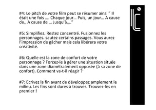 #4:	Le	pitch	de	votre	film	peut	se	résumer	ainsi	”	Il	
était	une	fois	….	Chaque	jour…	Puis,	un	jour…	A	cause	
de..	A	cause	de	…	Jusqu’à….”	
	
#5:	Simplifiez.	Restez	concentré.	Fusionnez	les	
personnages.	sautez	certains	passages.	Vous	aurez	
l’impression	de	gâcher	mais	cela	libérera	votre	
créativité.	
	
#6:	Quelle	est	la	zone	de	confort	de	votre	
personnage	?	Forcez-le	à	gérer	une	situation	située	
dans	une	zone	diamétralement	opposée	(à	sa	zone	de	
confort).	Comment	va-t-il	réagir	?	
	
#7:	Ecrivez	la	fin	avant	de	développez	amplement	le	
milieu.	Les	fins	sont	dures	à	trouver.	Trouvez-les	en	
premier	!	
 