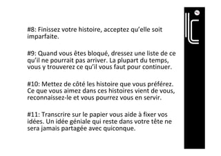 #8:	Finissez	votre	histoire,	acceptez	qu’elle	soit	
imparfaite.		
	
#9:	Quand	vous	êtes	bloqué,	dressez	une	liste	de	ce	
qu’il	ne	pourrait	pas	arriver.	La	plupart	du	temps,	
vous	y	trouverez	ce	qu’il	vous	faut	pour	continuer.	
	
#10:	Mettez	de	côté	les	histoire	que	vous	préférez.	
Ce	que	vous	aimez	dans	ces	histoires	vient	de	vous,	
reconnaissez-le	et	vous	pourrez	vous	en	servir.	
	
#11:	Transcrire	sur	le	papier	vous	aide	à	fixer	vos	
idées.	Un	idée	géniale	qui	reste	dans	votre	tête	ne	
sera	jamais	partagée	avec	quiconque.	
	
 