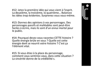 #12:	Jetez	la	première	idée	qui	vous	vient	à	l’esprit.	
La	deuxième,	la	troisième,	la	quatrième…	Balancez	
les	idées	trop	évidentes.	Surprenez	vous	vous-même.	
	
#13:	Donnez	des	opinions	à	vos	personnages.	Des	
personnages	passifs	et	malléables	sont	peut-être	
faciles	à	écrire,	mais	ils	sont	d’un	ennui	mortel	pour	
le	public.	
	
#14:	Pourquoi	devez-vous	racontez	CETTE	histoire	?	
Quelle	énergie	brûle	en	vous	?	Quelle	est	cette	
énergie	dont	se	nourrit	votre	histoire	?	C’est	ça	
l’élément	vital.	
	
#15:	Si	vous	étiez	à	la	place	du	personnage,	
comment	vous	sentiriez-vous,	dans	cette	situation	?	
La	sincérité	donne	de	la	crédibilité	s.	
	
	
 