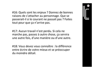 #16:	Quels	sont	les	enjeux	?	Donnez	de	bonnes	
raisons	de	s’attacher	au	personnage.	Que	se	
passerait-il	si	le	courant	ne	passait	pas	?	Faites	
tout	pour	que	ça	n’arrive	pas.	
	
#17:	Aucun	travail	n’est	perdu.	Si	cela	ne	
marche	pas,	passez	à	autre	chose,	ça	servira	
une	autre	fois,	d’une	manière	ou	d’une	autre.	
	
#18:	Vous	devez	vous	connaître	:	la	différence	
entre	écrire	de	votre	mieux	et	se	préoccuper	
du	moindre	détail.		
 
