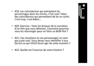 •  #19:	Les	coïncidences	qui	précipitent	les	
personnages	dans	les	ennuis,	c’est	cool	!	Mais	
des	coïncidences	qui	permettent	de	les	en	sortir,	
c’est	trop,	c’est	bidon…	
•  #20:	Exercice	:	listez	les	briques	de	la	narration	
d’un	film	que	vous	détestez.	Comment	pourriez-
vous	les	réarranger	pour	en	faire	un	BON	film	?	
•  #21:	Vos	situations	et	vos	personnages	ne	sont	
pas	juste	cool.	Vous	devez	vous	identifier	à	eux.	
Qu’est-ce	qui	VOUS	ferait	agir	de	cette	manière	?	
•  #22:	Quelle	est	l’essence	de	votre	histoire	?		
 
