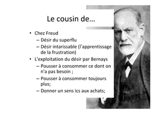 Le	cousin	de…	
•  Chez	Freud		
– Désir	du	superflu		
– Désir	intarissable	(l’apprentissage	
de	la	frustration)	
•  L'exploitation	du	désir	par	Bernays		
– Pousser	à	consommer	ce	dont	on	
n'a	pas	besoin	;	
– Pousser	à	consommer	toujours	
plus;	
– Donner	un	sens	ics	aux	achats;	
 