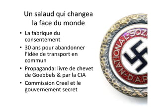 Un	salaud	qui	changea		
la	face	du	monde	
•  La	fabrique	du	
consentement	
•  30	ans	pour	abandonner	
l’idée	de	transport	en	
commun		
•  Propaganda:	livre	de	chevet	
de	Goebbels	&	par	la	CIA	
•  Commission	Creel	et	le	
gouvernement	secret		
	
 