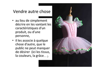 Vendre	autre	chose	
•  au	lieu	de	simplement	
décrire	en	les	vantant	les	
caractéristiques	d'un	
produit,	ou	d'une	
personne,		
•  il	les	associe	à	quelque	
chose	d'autre,	que	le	
public	ne	peut	manquer	
de	désirer		(ici	les	tissus,	
la	couleurs,	la	grâce…)	
 