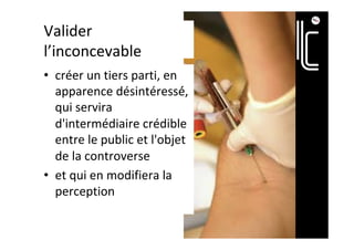 Valider	
l’inconcevable	
•  créer	un	tiers	parti,	en	
apparence	désintéressé́,	
qui	servira	
d'intermédiaire	crédible	
entre	le	public	et	l'objet	
de	la	controverse		
•  et	qui	en	modifiera	la	
perception		
 