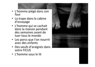 •  L‘homme	piégé	dans	son	
four	
•  La	trape	dans	la	cabine	
d‘essayage	
•  L‘homme	qui	se	cachait	
dans	la	maison	pendant	
des	semaines	avant	de	
tuer	tous	le	monde	
•  Les	porcs	que	l‘on	nourrit	
avec	des	enfants	
•  Des	oeufs	d‘araignés	dans	
votre	FICUS	
•  L‘homme	sous	le	lit	
 