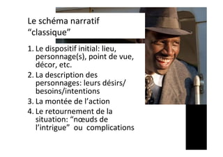 Le	schéma	narratif	
“classique”	
1. Le	dispositif	initial:	lieu,	
personnage(s),	point	de	vue,	
décor,	etc.		
2. La	description	des	
personnages:	leurs	désirs/
besoins/intentions	
3. La	montée	de	l’action	
4. Le	retournement	de	la	
situation:	“nœuds	de	
l’intrigue”		ou		complications		
 