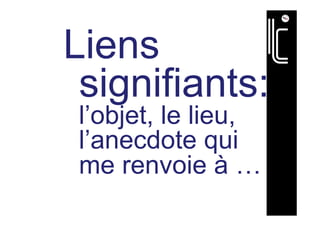 Liens
signifiants:
l’objet, le lieu,
l’anecdote qui
me renvoie à …
 