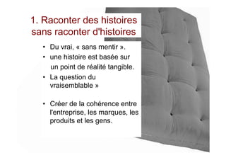 1. Raconter des histoires
sans raconter d'histoires
•  Du vrai, « sans mentir ».
•  une histoire est basée sur
un point de réalité tangible.
•  La question du
vraisemblable »
•  Créer de la cohérence entre
l'entreprise, les marques, les
produits et les gens.
 