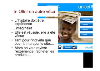 5- Offrir un autre vécu
•  L‘histoire doit être
expérience
… imaginaire
•  Elle est réussie, elle a été
vécue
•  Tant pour l'individu que
pour la marque, le site....
•  Alors on veut revivre
l'expérience, racheter les
produits....
 