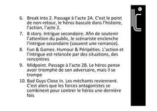 6.  Break	into	2.	Passage	à	l’acte	2A.	C’est	le	point	
de	non-retour,	le	héros	bascule	dans	l’histoire,	
l’action,	l’acte	2.	
7.  B	story.	Intrigue	secondaire.	Afin	de	soutenir	
l’attention	du	public,	le	scénariste	enclenche	
l’intrigue	secondaire	(souvent	une	romance).	
8.  Fun	&	Games.	Humour	&	Péripéties.	L’action	et	
l’intrigue	est	relancée	par	des	situations,	des	
rencontres	
9.  Midpoint.	Passage	à	l’acte	2B.	Le	héros	pense	
avoir	triomphé	de	son	adversaire,	mais	il	se	
trompe	
10. Bad	Guys	Close	in.	Les	méchants	reviennent.	
C’est	alors	que	les	forces	antagonistes	se	
combinent	pour	contrer	le	héros	une	dernière	
fois	
 