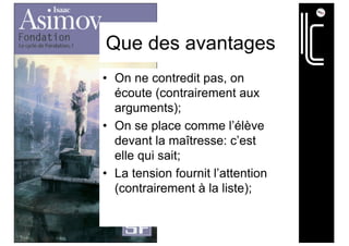 Que des avantages
• On ne contredit pas, on
écoute (contrairement aux
arguments);
• On se place comme l’élève
devant la maîtresse: c’est
elle qui sait;
• La tension fournit l’attention
(contrairement à la liste);
 